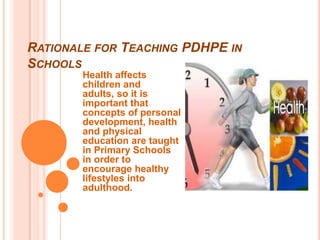 RATIONALE FOR TEACHING PDHPE IN
SCHOOLS
       Health affects
       children and
       adults, so it is
       important that
       concepts of personal
       development, health
       and physical
       education are taught
       in Primary Schools
       in order to
       encourage healthy
       lifestyles into
       adulthood.
 