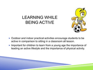 LEARNING WHILE
BEING ACTIVE
 Outdoor and indoor practical activities encourage students to be
active in comparison to sitting in a classroom all lesson.
 Important for children to learn from a young age the importance of
leading an active lifestyle and the importance of physical activity.
 