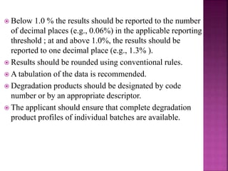  Below 1.0 % the results should be reported to the number
of decimal places (e.g., 0.06%) in the applicable reporting
threshold ; at and above 1.0%, the results should be
reported to one decimal place (e.g., 1.3% ).
 Results should be rounded using conventional rules.
 A tabulation of the data is recommended.
 Degradation products should be designated by code
number or by an appropriate descriptor.
 The applicant should ensure that complete degradation
product profiles of individual batches are available.
 