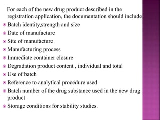 For each of the new drug product described in the
registration application, the documentation should include
 Batch identity,strength and size
 Date of manufacture
 Site of manufacture
 Manufacturing process
 Immediate container closure
 Degradation product content , individual and total
 Use of batch
 Reference to analytical procedure used
 Batch number of the drug substance used in the new drug
product
 Storage conditions for stability studies.
 