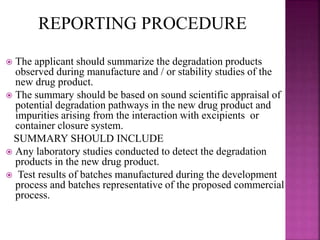  The applicant should summarize the degradation products
observed during manufacture and / or stability studies of the
new drug product.
 The summary should be based on sound scientific appraisal of
potential degradation pathways in the new drug product and
impurities arising from the interaction with excipients or
container closure system.
SUMMARY SHOULD INCLUDE
 Any laboratory studies conducted to detect the degradation
products in the new drug product.
 Test results of batches manufactured during the development
process and batches representative of the proposed commercial
process.
REPORTING PROCEDURE
 