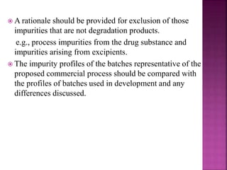  A rationale should be provided for exclusion of those
impurities that are not degradation products.
e.g., process impurities from the drug substance and
impurities arising from excipients.
 The impurity profiles of the batches representative of the
proposed commercial process should be compared with
the profiles of batches used in development and any
differences discussed.
 