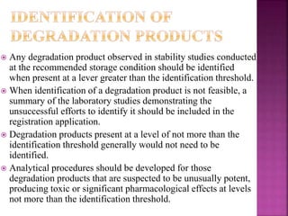  Any degradation product observed in stability studies conducted
at the recommended storage condition should be identified
when present at a lever greater than the identification threshold.
 When identification of a degradation product is not feasible, a
summary of the laboratory studies demonstrating the
unsuccessful efforts to identify it should be included in the
registration application.
 Degradation products present at a level of not more than the
identification threshold generally would not need to be
identified.
 Analytical procedures should be developed for those
degradation products that are suspected to be unusually potent,
producing toxic or significant pharmacological effects at levels
not more than the identification threshold.
 