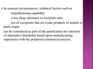  In unusual circumstances, technical factors such as
manufacturing capability
a low drug substance to excipient ratio
use of excipients that are crude products of animal or
plant origin
can be considered as part of the justification for selection
of alternative thresholds based upon manufacturing
experience with the proposed commercial process.
 