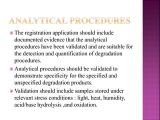  The registration application should include
documented evidence that the analytical
procedures have been validated and are suitable for
the detection and quantification of degradation
procedures.
 Analytical procedures should be validated to
demonstrate specificity for the specified and
unspecified degradation products.
 Validation should include samples stored under
relevant stress conditions : light, heat, humidity,
acid/base hydrolysis ,and oxidation.
 