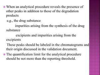  When an analytical procedure reveals the presence of
other peaks in addition to those of the degradation
products
e,g., the drug substance
impurities arising from the synthesis of the drug
substance
excipients and impurities arising from the
excipients
These peaks should be labeled in the chromatograms and
their origin discussed in the validation document.
 The quantification limit for the analytical procedure
should be not more than the reporting threshold.
 