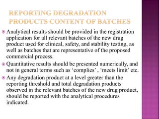  Analytical results should be provided in the registration
application for all relevant batches of the new drug
product used for clinical, safety, and stability testing, as
well as batches that are representative of the proposed
commercial process.
 Quantitative results should be presented numerically, and
not in general terms such as ‘complies’ , ‘meets limit’ etc.
 Any degradation product at a level greater than the
reporting threshold and total degradation products
observed in the relevant batches of the new drug product,
should be reported with the analytical procedures
indicated.
 
