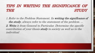TIPS IN WRITING THE SIGNIFICANCE OF
THE STUDY
1.Refer to the Problem Statement. In writing the significance of
the study, always refer to the statement of the problem. ...
2. Write it from General to Particular. Determine the specific
contribution of your thesis study to society as well as to the
individual
 