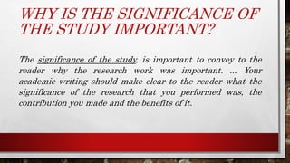 WHY IS THE SIGNIFICANCE OF
THE STUDY IMPORTANT?
The significance of the study, is important to convey to the
reader why the research work was important. ... Your
academic writing should make clear to the reader what the
significance of the research that you performed was, the
contribution you made and the benefits of it.
 