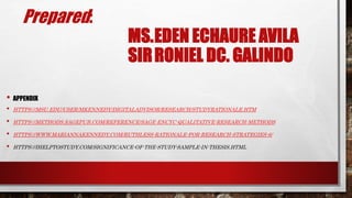Prepared:
MS.EDEN ECHAURE AVILA
SIRRONIEL DC. GALINDO
• APPENDIX
• HTTPS://MSU.EDU/USER/MKENNEDY/DIGITALADVISOR/RESEARCH/STUDYRATIONALE.HTM
• HTTPS://METHODS.SAGEPUB.COM/REFERENCE/SAGE-ENCYC-QUALITATIVE-RESEARCH-METHODS
• HTTPS://WWW.MARIANNAKENNEDY.COM/RUTHLESS-RATIONALE-FOR-RESEARCH-STRATEGIES-6/
• HTTPS://IHELPTOSTUDY.COM/SIGNIFICANCE-OF-THE-STUDY-SAMPLE-IN-THESIS.HTML
 