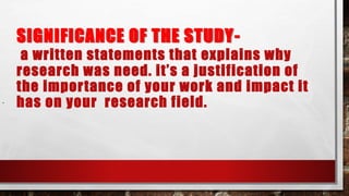 SIGNIFICANCE OF THE STUDY-
a written statements that explains why
research was need. it’s a justification of
the importance of your work and impact it
has on your research field..
 