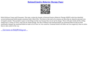 Rational Emotive Behavior Therapy Paper
Hello Professor Vamos and Classmates, This topic is about the founder of Rational Emotive Behavior Therapy (REBT) which has identified
several dysfunctional beliefs people sometimes hold, Albert Ellis. The believes that tend to be common are those that are shared in personal view
of negative people. These people to agree or state things are this way because they are not up for change. Those with open minds and the willing
change have a variety of views, some may be similar though. The idea of fallacies and irrational beliefs are emotional behavior that are both
emotionally charged, but emotional behavior tends to be of how we view ourselves. Irrational beliefs will affect our lives negatively when we allow
them to take control of the way
... Get more on HelpWriting.net ...
 