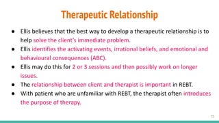 Therapeutic Relationship
● Ellis believes that the best way to develop a therapeutic relationship is to
help solve the client’s immediate problem.
● Ellis identifies the activating events, irrational beliefs, and emotional and
behavioural consequences (ABC).
● Ellis may do this for 2 or 3 sessions and then possibly work on longer
issues.
● The relationship between client and therapist is important in REBT.
● With patient who are unfamiliar with REBT, the therapist often introduces
the purpose of therapy.
15
 