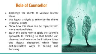 Role of Counsellor
● Challenge the clients to validate his/her
ideas
● Use logical analysis to minimize the clients
irrational beliefs
● Show how this ideas can be replaced with
more irrational ideas.
● teach the client how to apply the scientiﬁc
approach to thinking so that he/she can
observed and minimize the irrational ideas
and illogical deductions which foster
self-destructive ways of feeling and
behaving.
16
 