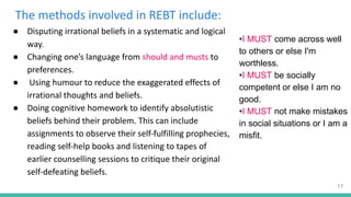The methods involved in REBT include:
● Disputing irrational beliefs in a systematic and logical
way.
● Changing one’s language from should and musts to
preferences.
● Using humour to reduce the exaggerated effects of
irrational thoughts and beliefs.
● Doing cognitive homework to identify absolutistic
beliefs behind their problem. This can include
assignments to observe their self-fulfilling prophecies,
reading self-help books and listening to tapes of
earlier counselling sessions to critique their original
self-defeating beliefs.
•I MUST come across well
to others or else I'm
worthless.
•I MUST be socially
competent or else I am no
good.
•I MUST not make mistakes
in social situations or I am a
misfit.
17
 