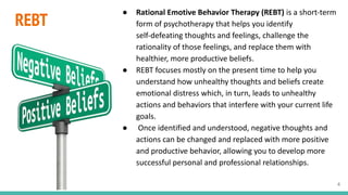 REBT
● Rational Emotive Behavior Therapy (REBT) is a short-term
form of psychotherapy that helps you identify
self-defeating thoughts and feelings, challenge the
rationality of those feelings, and replace them with
healthier, more productive beliefs.
● REBT focuses mostly on the present time to help you
understand how unhealthy thoughts and beliefs create
emotional distress which, in turn, leads to unhealthy
actions and behaviors that interfere with your current life
goals.
● Once identified and understood, negative thoughts and
actions can be changed and replaced with more positive
and productive behavior, allowing you to develop more
successful personal and professional relationships.
4
 