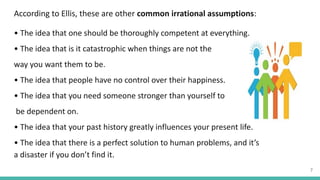 According to Ellis, these are other common irrational assumptions:
• The idea that one should be thoroughly competent at everything.
• The idea that is it catastrophic when things are not the
way you want them to be.
• The idea that people have no control over their happiness.
• The idea that you need someone stronger than yourself to
be dependent on.
• The idea that your past history greatly influences your present life.
• The idea that there is a perfect solution to human problems, and it’s
a disaster if you don’t find it.
7
 