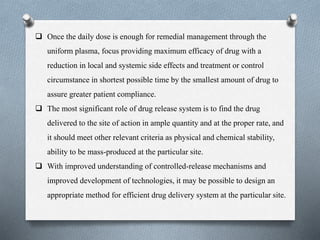  Once the daily dose is enough for remedial management through the
uniform plasma, focus providing maximum efficacy of drug with a
reduction in local and systemic side effects and treatment or control
circumstance in shortest possible time by the smallest amount of drug to
assure greater patient compliance.
 The most significant role of drug release system is to find the drug
delivered to the site of action in ample quantity and at the proper rate, and
it should meet other relevant criteria as physical and chemical stability,
ability to be mass-produced at the particular site.
 With improved understanding of controlled-release mechanisms and
improved development of technologies, it may be possible to design an
appropriate method for efficient drug delivery system at the particular site.
 