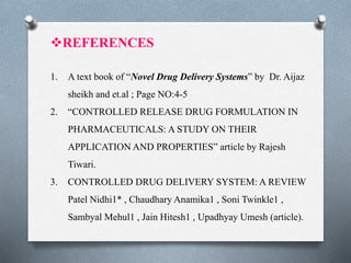 REFERENCES
1. A text book of “Novel Drug Delivery Systems” by Dr. Aijaz
sheikh and et.al ; Page NO:4-5
2. “CONTROLLED RELEASE DRUG FORMULATION IN
PHARMACEUTICALS: A STUDY ON THEIR
APPLICATION AND PROPERTIES” article by Rajesh
Tiwari.
3. CONTROLLED DRUG DELIVERY SYSTEM: A REVIEW
Patel Nidhi1* , Chaudhary Anamika1 , Soni Twinkle1 ,
Sambyal Mehul1 , Jain Hitesh1 , Upadhyay Umesh (article).
 