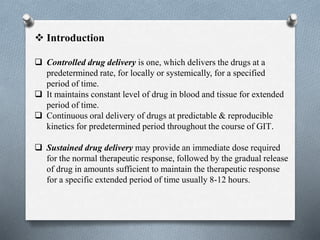  Introduction
 Controlled drug delivery is one, which delivers the drugs at a
predetermined rate, for locally or systemically, for a specified
period of time.
 It maintains constant level of drug in blood and tissue for extended
period of time.
 Continuous oral delivery of drugs at predictable & reproducible
kinetics for predetermined period throughout the course of GIT.
 Sustained drug delivery may provide an immediate dose required
for the normal therapeutic response, followed by the gradual release
of drug in amounts sufficient to maintain the therapeutic response
for a specific extended period of time usually 8-12 hours.
 