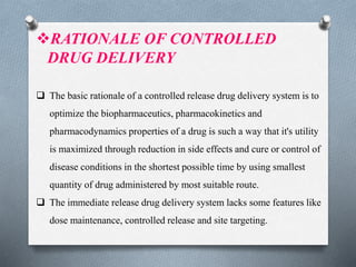 RATIONALE OF CONTROLLED
DRUG DELIVERY
 The basic rationale of a controlled release drug delivery system is to
optimize the biopharmaceutics, pharmacokinetics and
pharmacodynamics properties of a drug is such a way that it's utility
is maximized through reduction in side effects and cure or control of
disease conditions in the shortest possible time by using smallest
quantity of drug administered by most suitable route.
 The immediate release drug delivery system lacks some features like
dose maintenance, controlled release and site targeting.
 