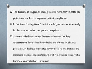  The decrease in frequency of daily dose is more convenient to the
patient and can lead to improved patient compliance.
 Reduction of dosing from 3 to 4 times daily to once or twice daily
has been shown to increase patient compliance.
 A controlled release dosage form may decrease the drug
concentration fluctuations by reducing peak blood levels, thus
potentially reducing dose related adverse effects and increase the
minimum plasma concentrations, there by increasing efficacy if a
threshold concentration is required.
 