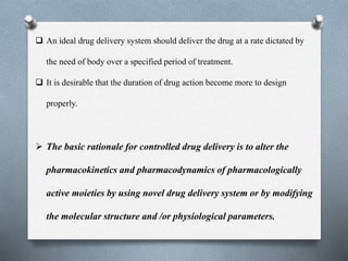  An ideal drug delivery system should deliver the drug at a rate dictated by
the need of body over a specified period of treatment.
 It is desirable that the duration of drug action become more to design
properly.
 The basic rationale for controlled drug delivery is to alter the
pharmacokinetics and pharmacodynamics of pharmacologically
active moieties by using novel drug delivery system or by modifying
the molecular structure and /or physiological parameters.
 