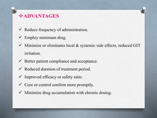ADVANTAGES
 Reduce frequency of administration.
 Employ minimum drug.
 Minimize or eliminates local & systemic side effects, reduced GIT
irritation.
 Better patient compliance and acceptance.
 Reduced duration of treatment period.
 Improved efficacy or safety ratio.
 Cure or control confirm more promptly.
 Minimize drug accumulation with chronic dosing.
 