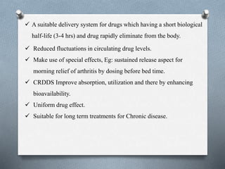  A suitable delivery system for drugs which having a short biological
half-life (3-4 hrs) and drug rapidly eliminate from the body.
 Reduced fluctuations in circulating drug levels.
 Make use of special effects, Eg: sustained release aspect for
morning relief of arthritis by dosing before bed time.
 CRDDS Improve absorption, utilization and there by enhancing
bioavailability.
 Uniform drug effect.
 Suitable for long term treatments for Chronic disease.
 