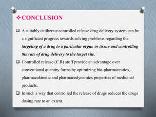 CONCLUSION
 A suitably deliberate controlled release drug delivery system can be
a significant progress towards solving problems regarding the
targeting of a drug to a particular organ or tissue and controlling
the rate of drug delivery to the target site.
 Controlled release (C.R) stuff provide an advantage over
conventional quantity forms by optimizing bio-pharmaceutics,
pharmacokinetic and pharmacodynamics properties of medicinal
products.
 In such a way that controlled the release of drugs reduces the drugs
dosing rate to an extent.
 