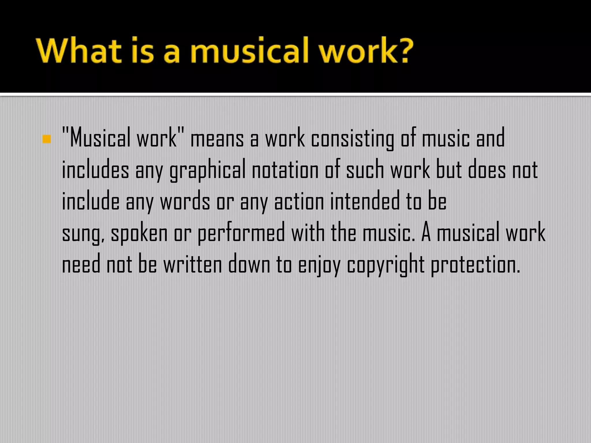  "Musical work" means a work consisting of music and
includes any graphical notation of such work but does not
include any words or any action intended to be
sung, spoken or performed with the music. A musical work
need not be written down to enjoy copyright protection.
What is a musical work?
 