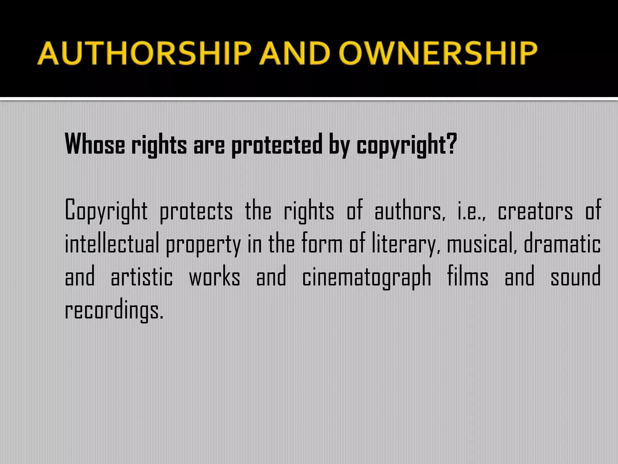 Whose rights are protected by copyright?
Copyright protects the rights of authors, i.e., creators of
intellectual property in the form of literary, musical, dramatic
and artistic works and cinematograph films and sound
recordings.
 