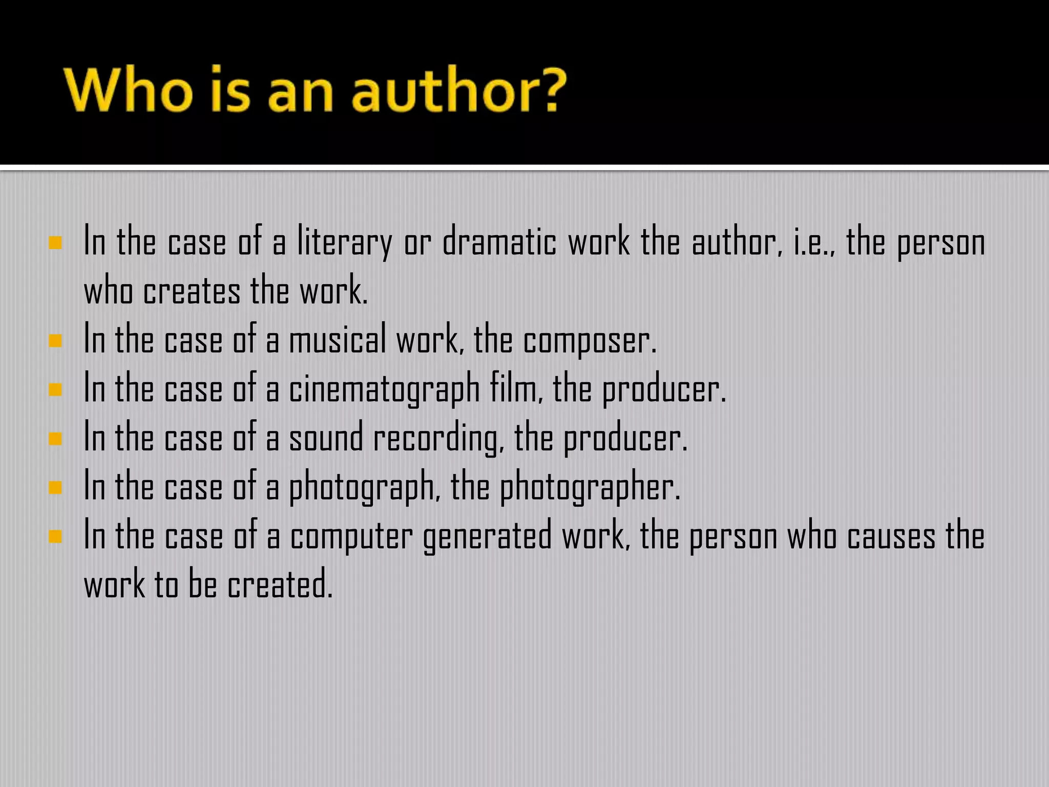  In the case of a literary or dramatic work the author, i.e., the person
who creates the work.
 In the case of a musical work, the composer.
 In the case of a cinematograph film, the producer.
 In the case of a sound recording, the producer.
 In the case of a photograph, the photographer.
 In the case of a computer generated work, the person who causes the
work to be created.
 