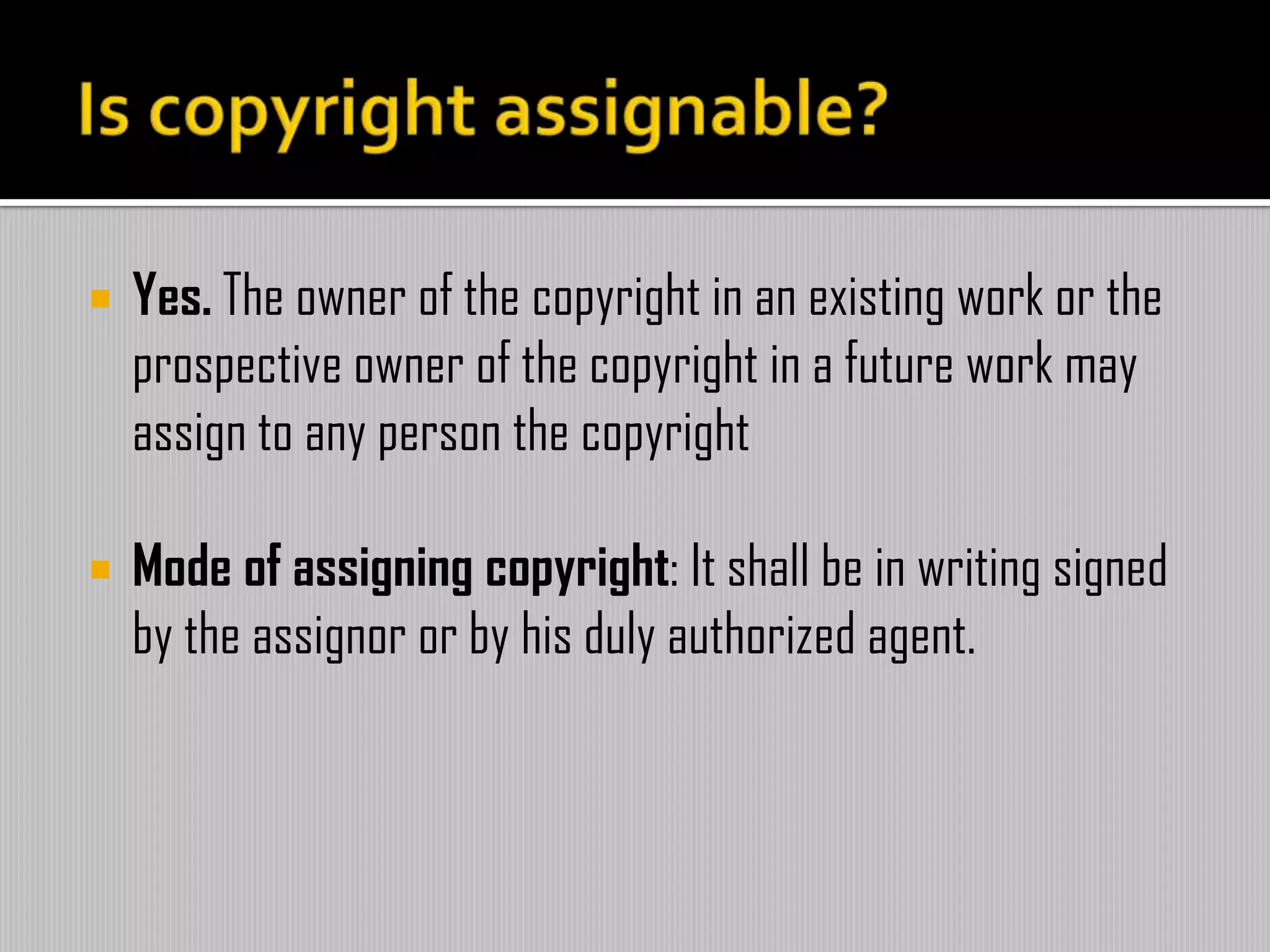  Yes. The owner of the copyright in an existing work or the
prospective owner of the copyright in a future work may
assign to any person the copyright
 Mode of assigning copyright: It shall be in writing signed
by the assignor or by his duly authorized agent.
 