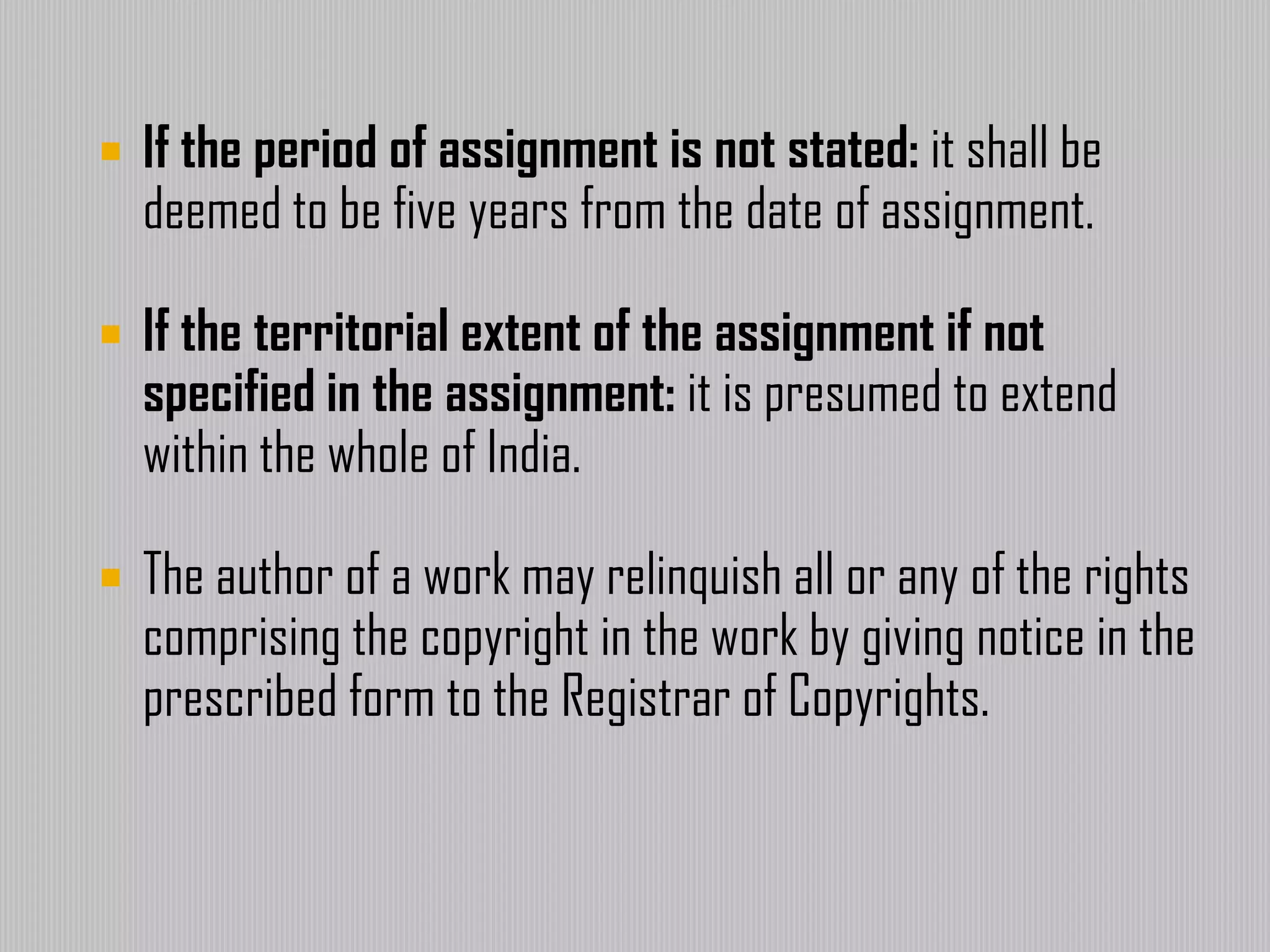  If the period of assignment is not stated: it shall be
deemed to be five years from the date of assignment.
 If the territorial extent of the assignment if not
specified in the assignment: it is presumed to extend
within the whole of India.
 The author of a work may relinquish all or any of the rights
comprising the copyright in the work by giving notice in the
prescribed form to the Registrar of Copyrights.
 