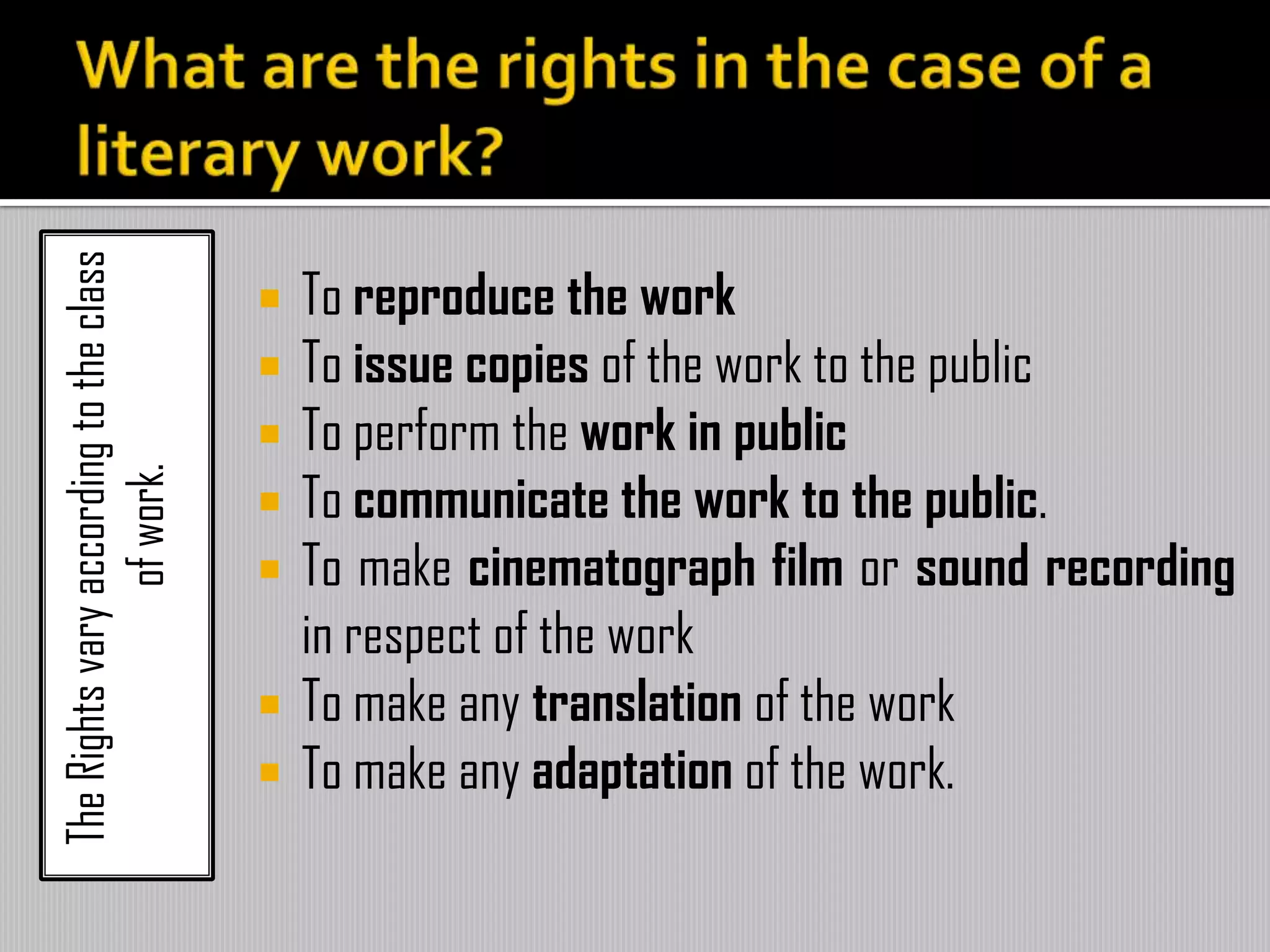TheRightsvaryaccordingtotheclass
ofwork.
 To reproduce the work
 To issue copies of the work to the public
 To perform the work in public
 To communicate the work to the public.
 To make cinematograph film or sound recording
in respect of the work
 To make any translation of the work
 To make any adaptation of the work.
 