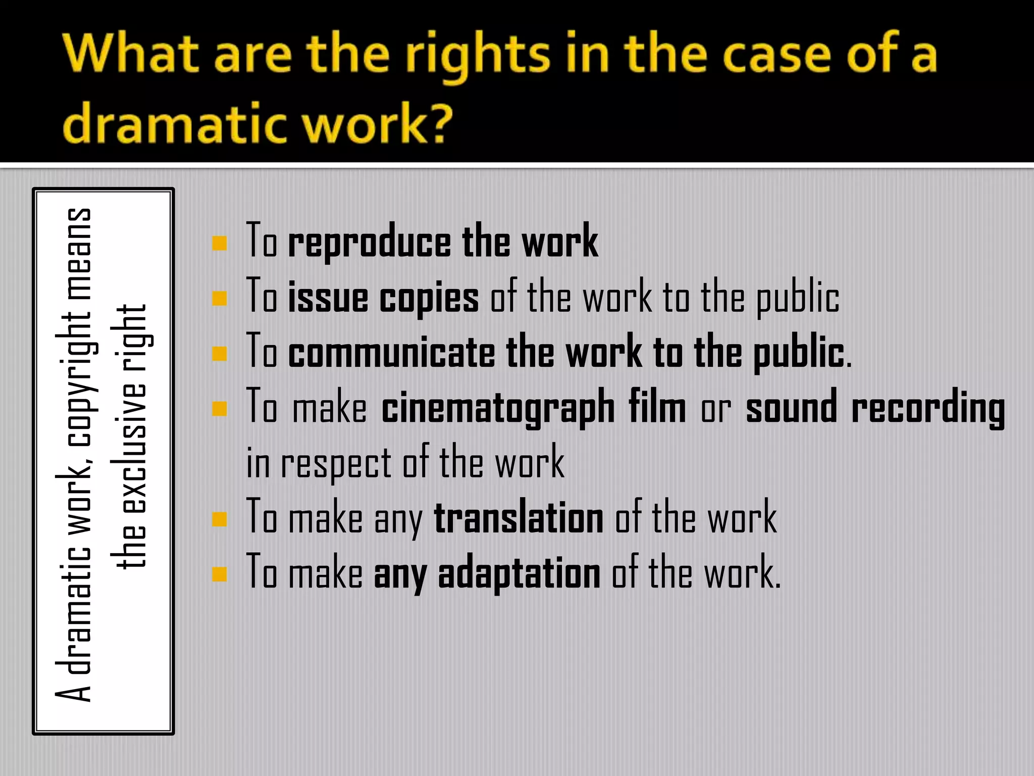 Adramaticwork,copyrightmeans
theexclusiveright
 To reproduce the work
 To issue copies of the work to the public
 To communicate the work to the public.
 To make cinematograph film or sound recording
in respect of the work
 To make any translation of the work
 To make any adaptation of the work.
 