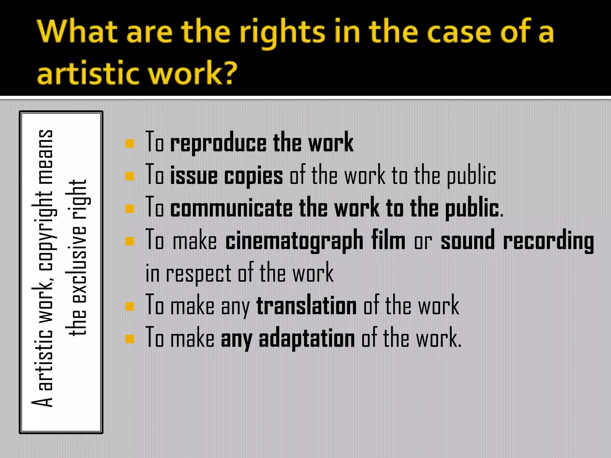 Aartisticwork,copyrightmeans
theexclusiveright
 To reproduce the work
 To issue copies of the work to the public
 To communicate the work to the public.
 To make cinematograph film or sound recording
in respect of the work
 To make any translation of the work
 To make any adaptation of the work.
 