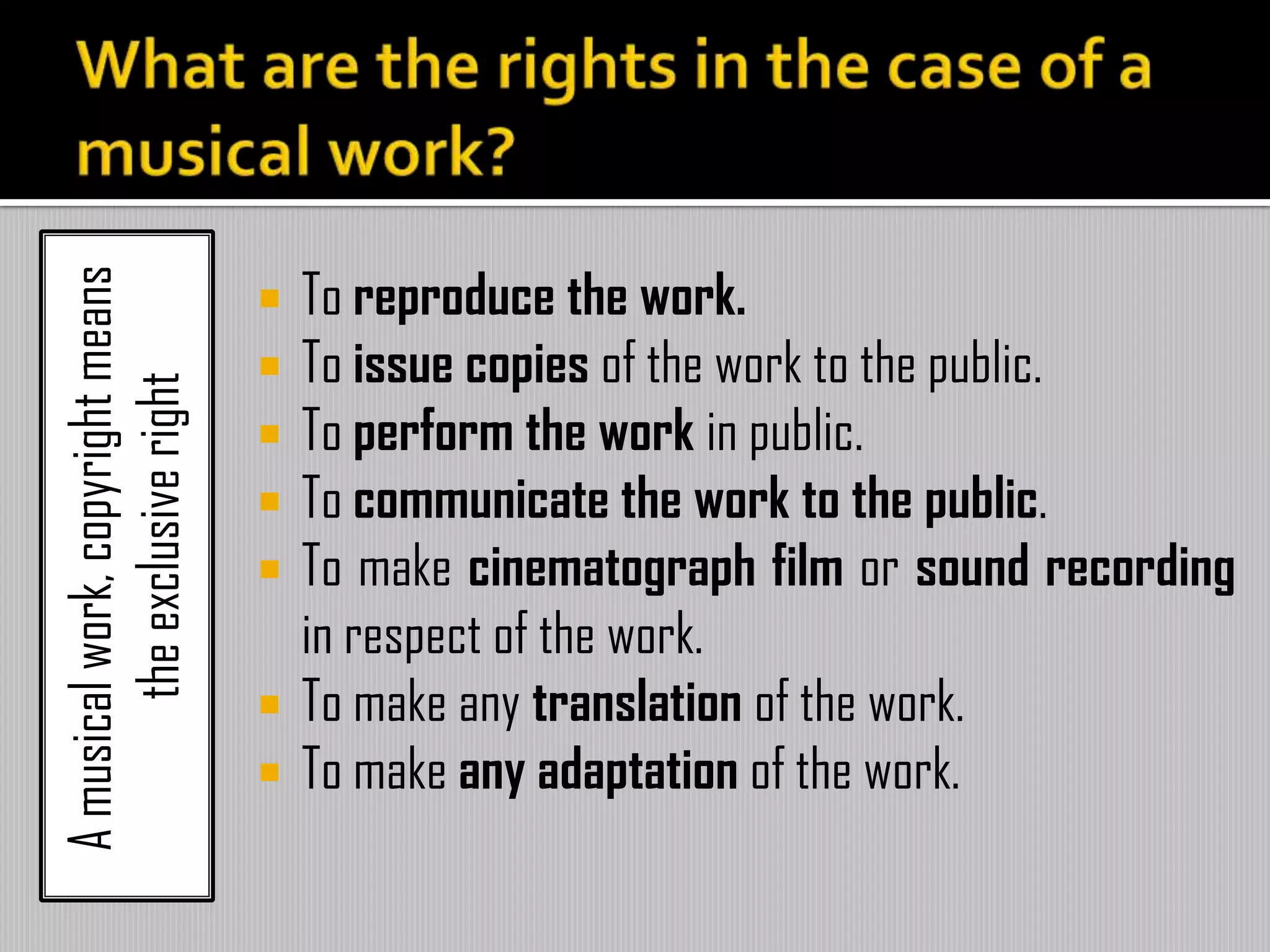 Amusicalwork,copyrightmeans
theexclusiveright
 To reproduce the work.
 To issue copies of the work to the public.
 To perform the work in public.
 To communicate the work to the public.
 To make cinematograph film or sound recording
in respect of the work.
 To make any translation of the work.
 To make any adaptation of the work.
 