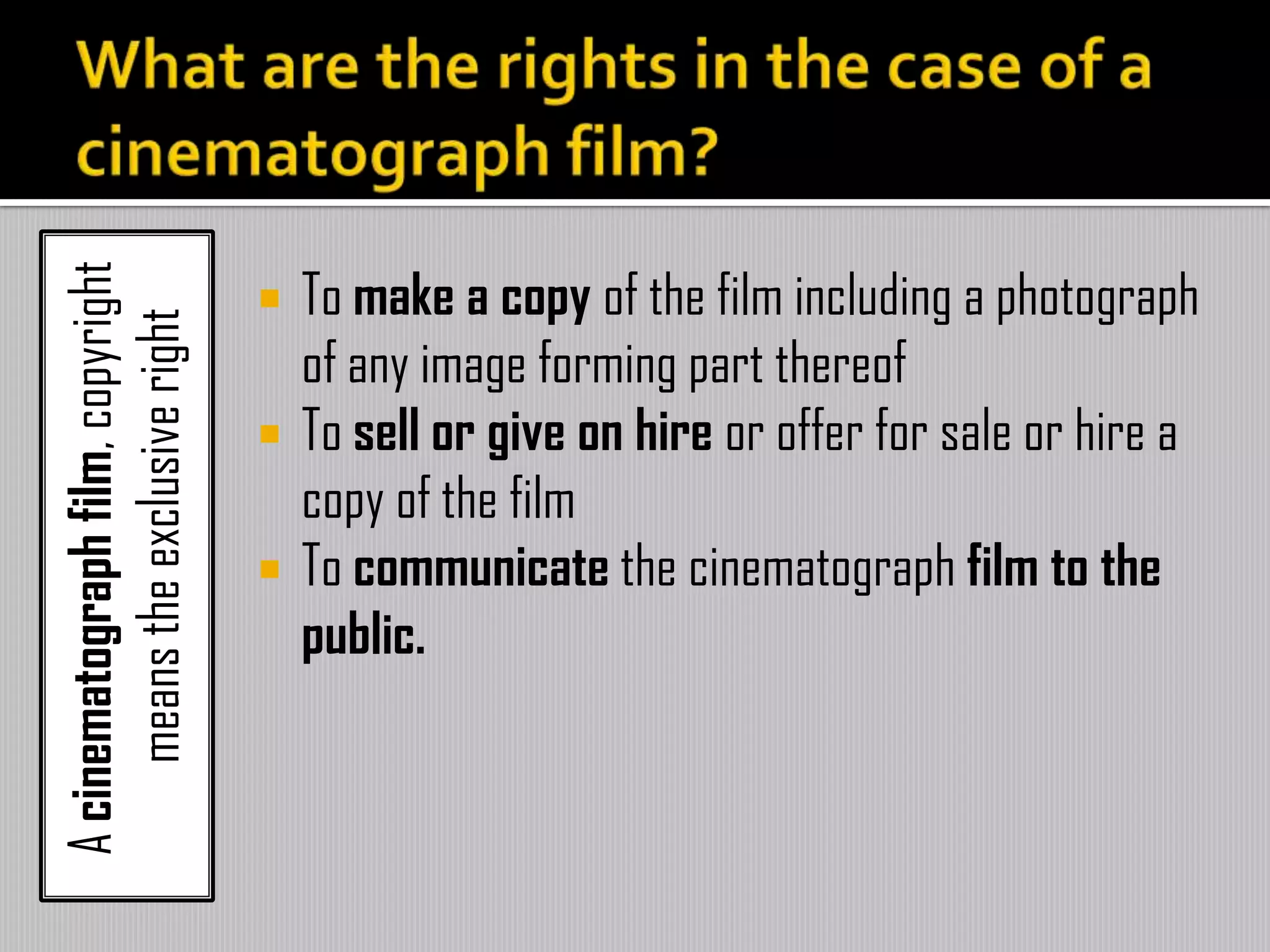 Acinematographfilm,copyright
meanstheexclusiveright
 To make a copy of the film including a photograph
of any image forming part thereof
 To sell or give on hire or offer for sale or hire a
copy of the film
 To communicate the cinematograph film to the
public.
 