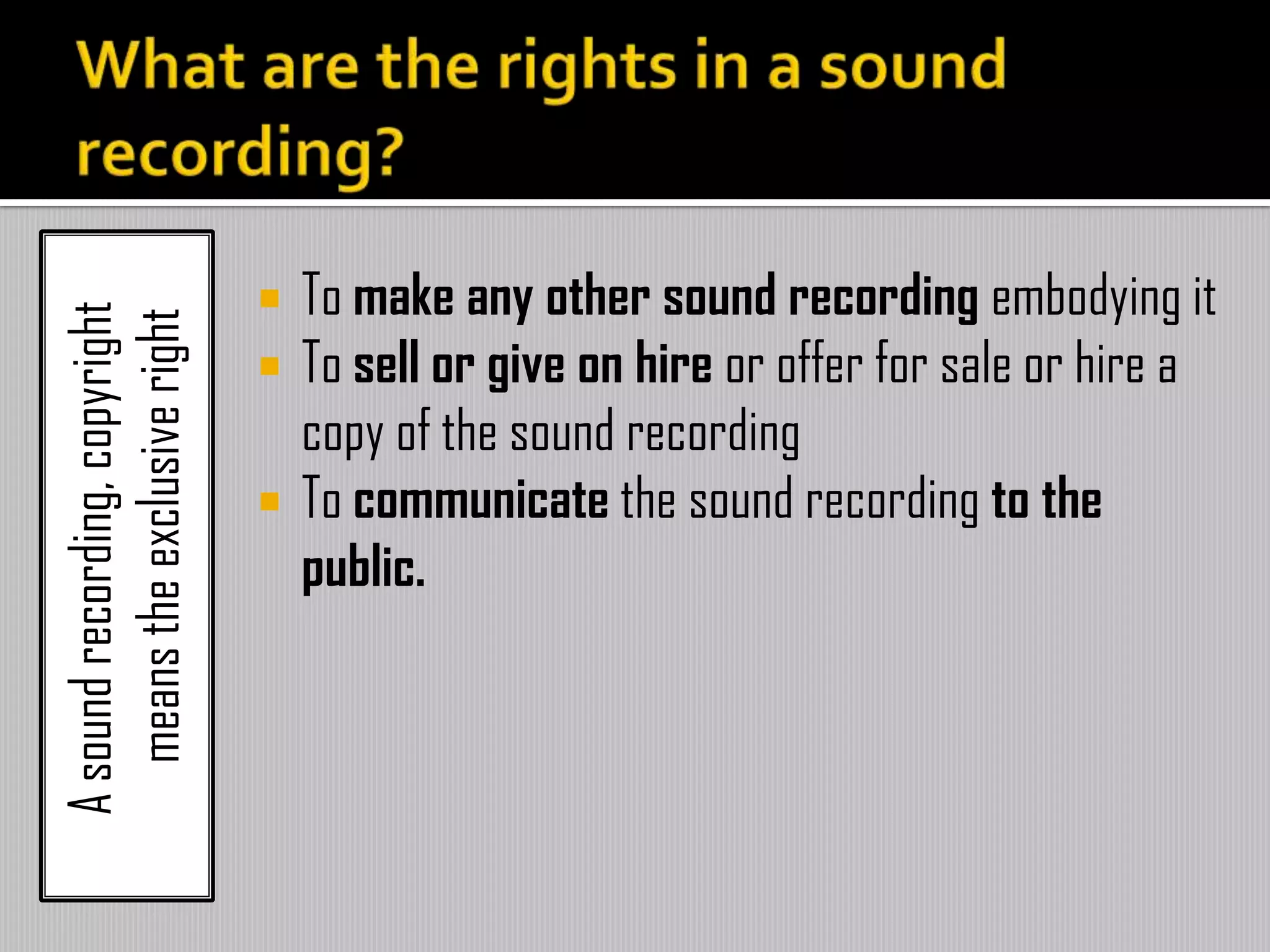 Asoundrecording,copyright
meanstheexclusiveright
 To make any other sound recording embodying it
 To sell or give on hire or offer for sale or hire a
copy of the sound recording
 To communicate the sound recording to the
public.
 