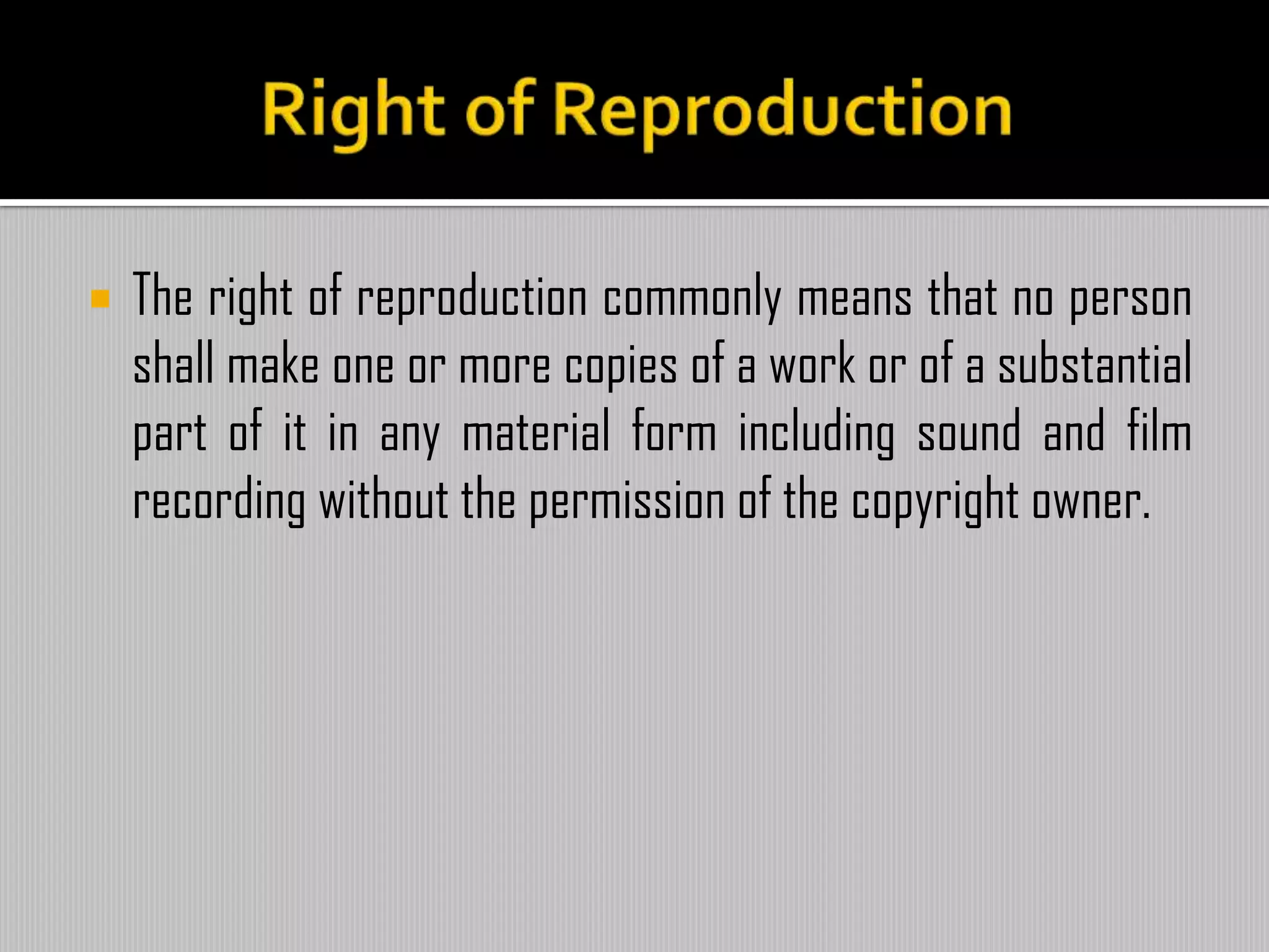  The right of reproduction commonly means that no person
shall make one or more copies of a work or of a substantial
part of it in any material form including sound and film
recording without the permission of the copyright owner.
 