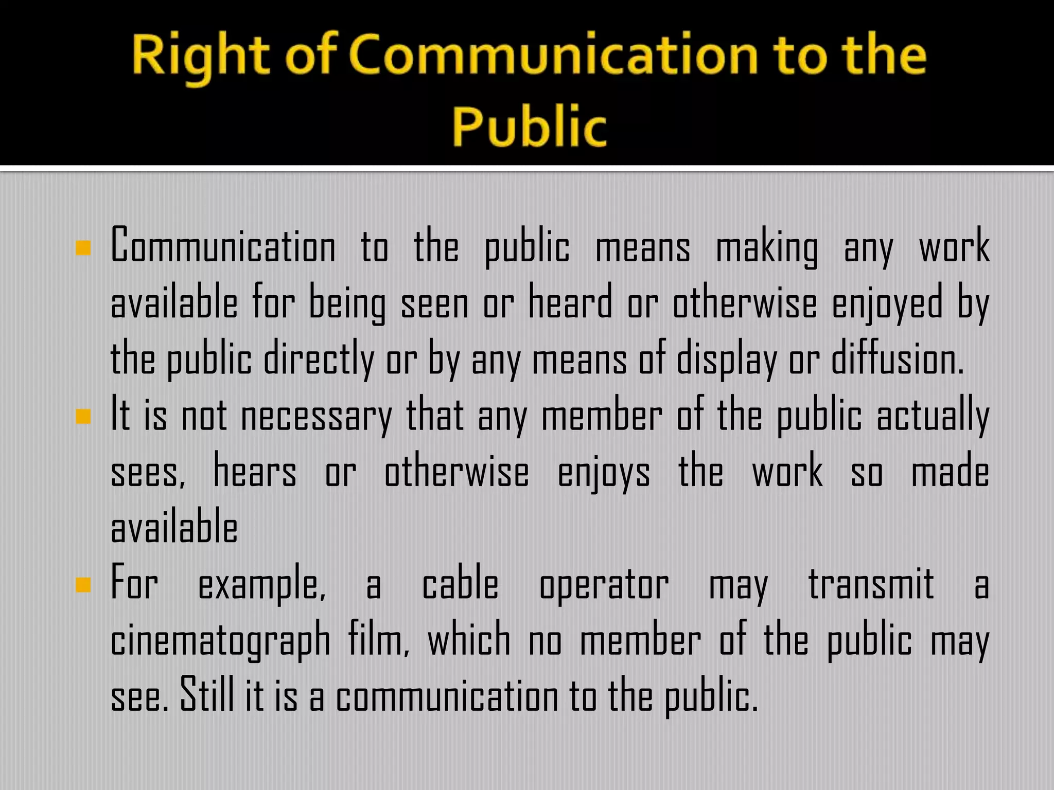  Communication to the public means making any work
available for being seen or heard or otherwise enjoyed by
the public directly or by any means of display or diffusion.
 It is not necessary that any member of the public actually
sees, hears or otherwise enjoys the work so made
available
 For example, a cable operator may transmit a
cinematograph film, which no member of the public may
see. Still it is a communication to the public.
 