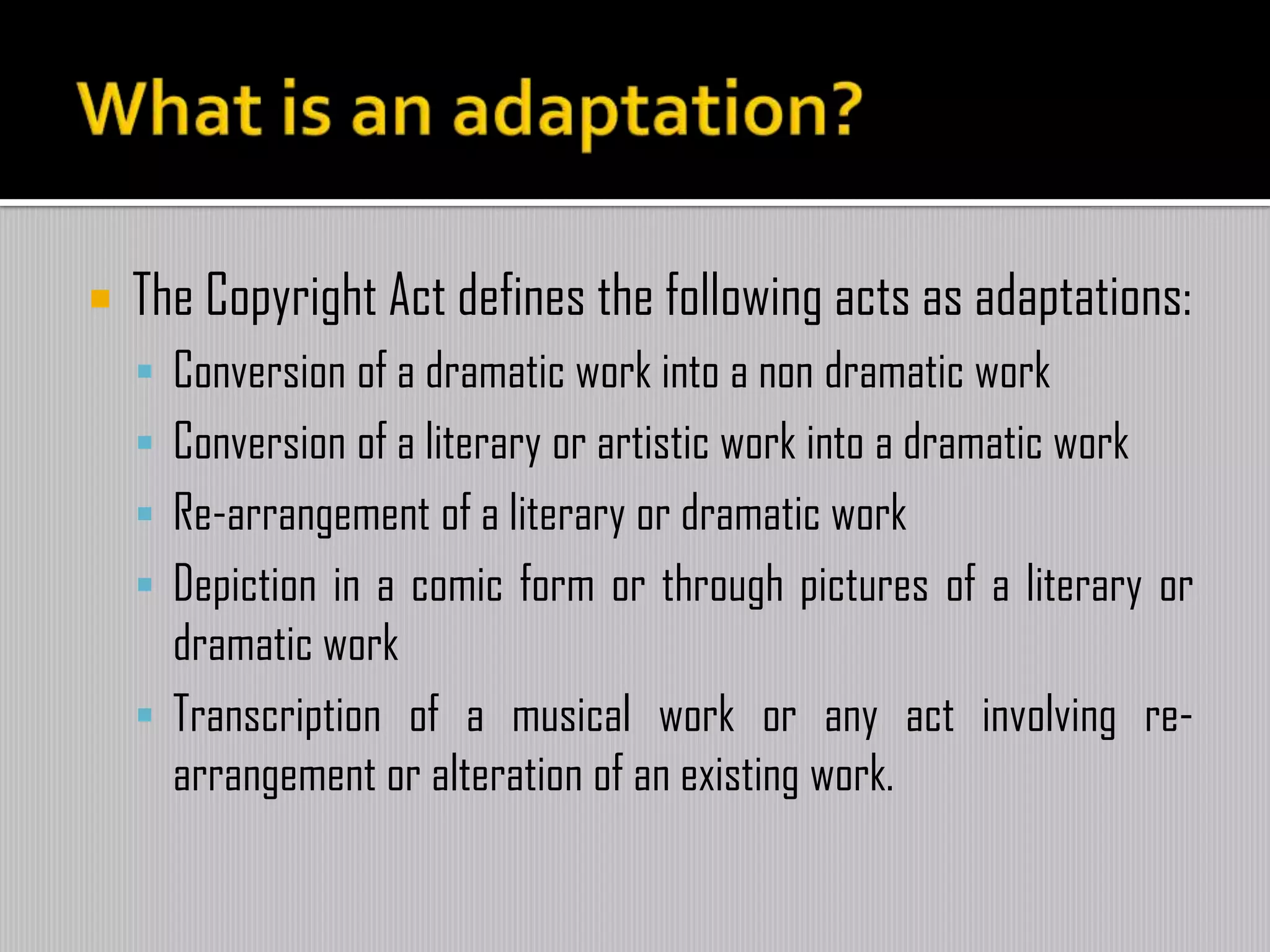  The Copyright Act defines the following acts as adaptations:
 Conversion of a dramatic work into a non dramatic work
 Conversion of a literary or artistic work into a dramatic work
 Re-arrangement of a literary or dramatic work
 Depiction in a comic form or through pictures of a literary or
dramatic work
 Transcription of a musical work or any act involving re-
arrangement or alteration of an existing work.
 