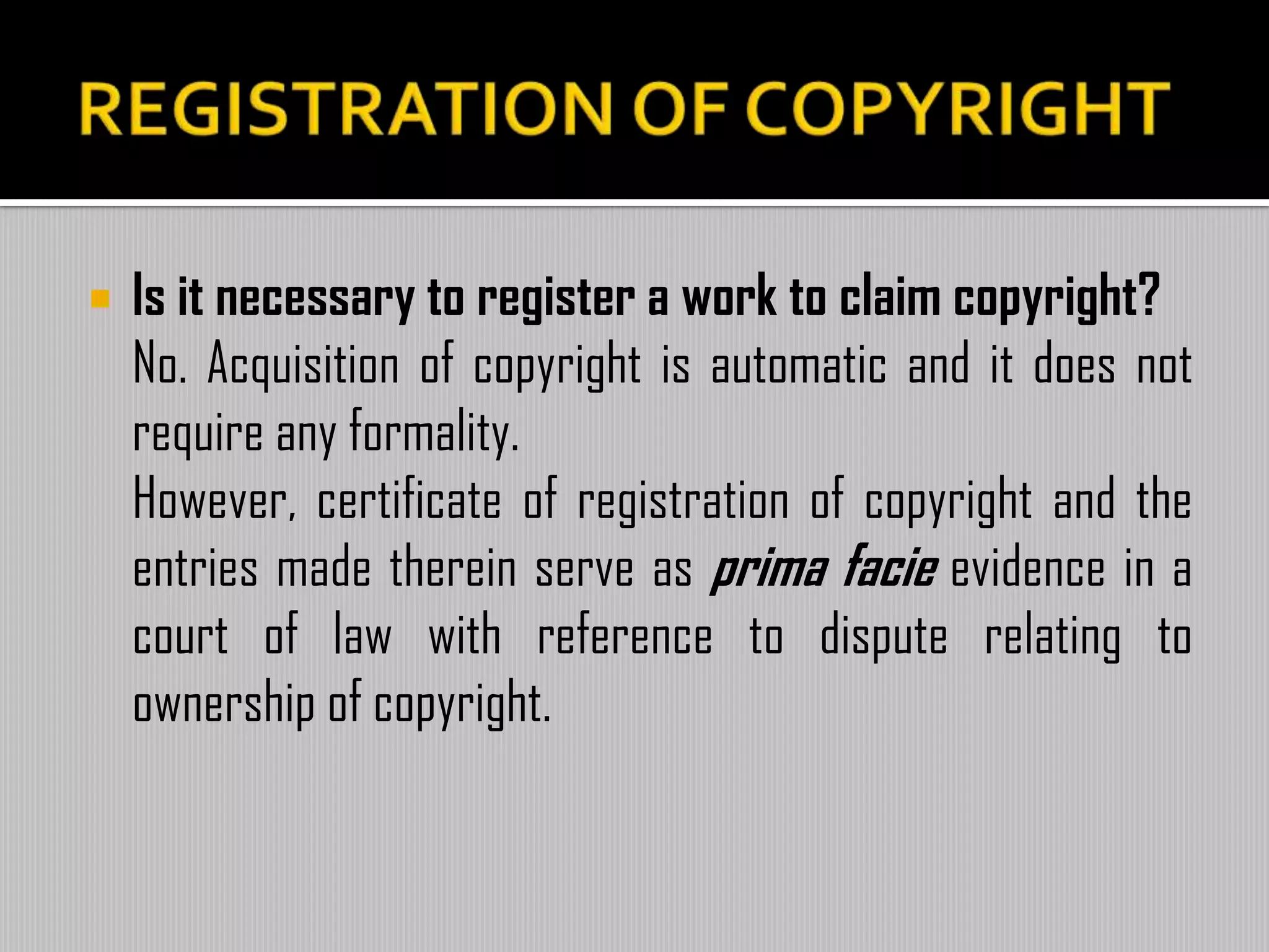  Is it necessary to register a work to claim copyright?
No. Acquisition of copyright is automatic and it does not
require any formality.
However, certificate of registration of copyright and the
entries made therein serve as prima facie evidence in a
court of law with reference to dispute relating to
ownership of copyright.
 