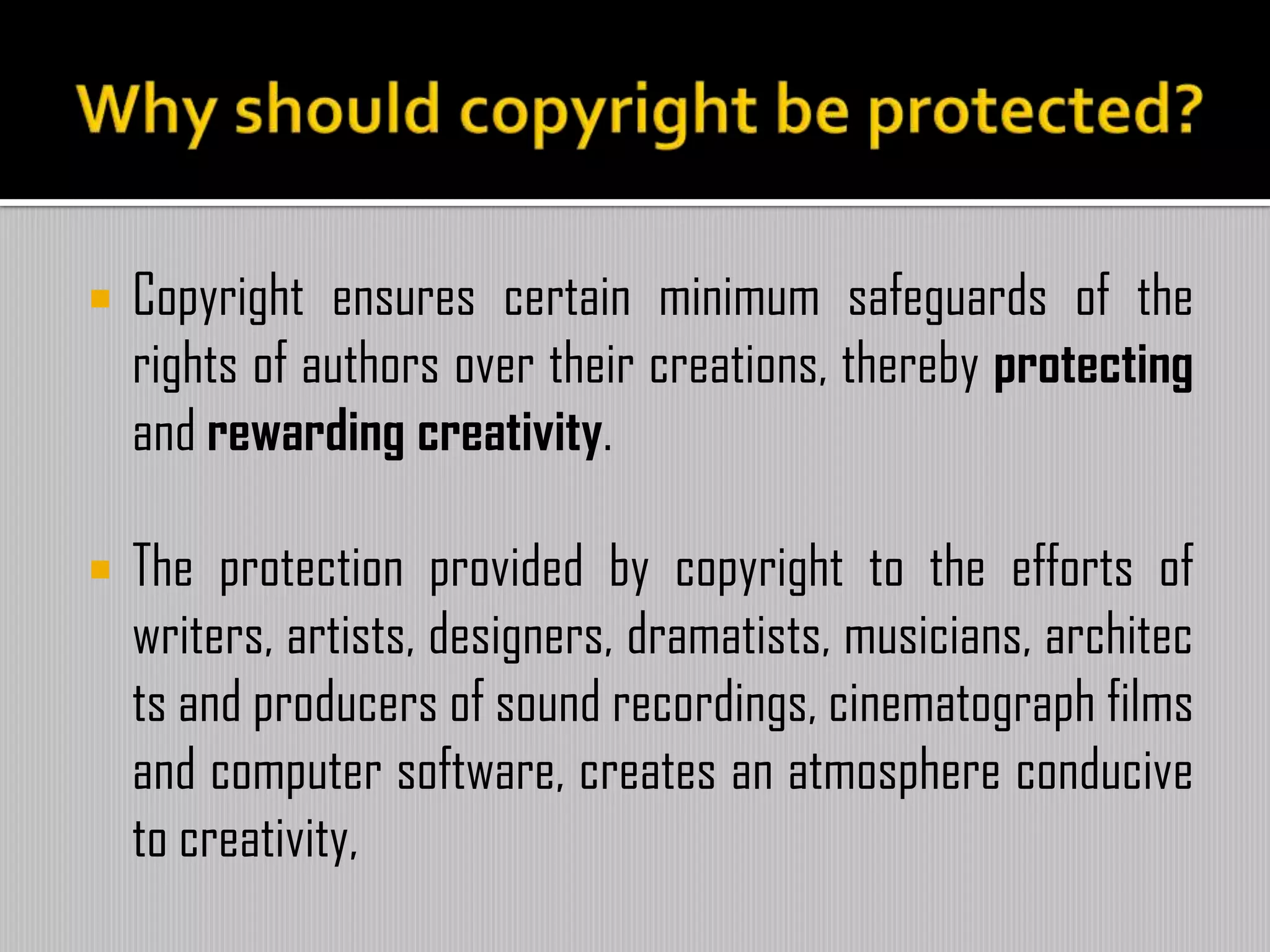  Copyright ensures certain minimum safeguards of the
rights of authors over their creations, thereby protecting
and rewarding creativity.
 The protection provided by copyright to the efforts of
writers, artists, designers, dramatists, musicians, architec
ts and producers of sound recordings, cinematograph films
and computer software, creates an atmosphere conducive
to creativity,
 
