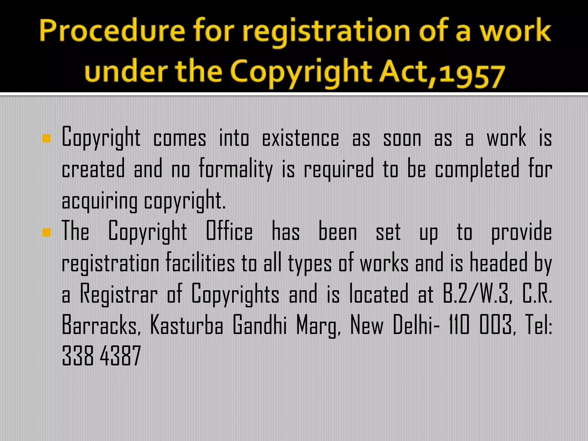  Copyright comes into existence as soon as a work is
created and no formality is required to be completed for
acquiring copyright.
 The Copyright Office has been set up to provide
registration facilities to all types of works and is headed by
a Registrar of Copyrights and is located at B.2/W.3, C.R.
Barracks, Kasturba Gandhi Marg, New Delhi- 110 003, Tel:
338 4387
 