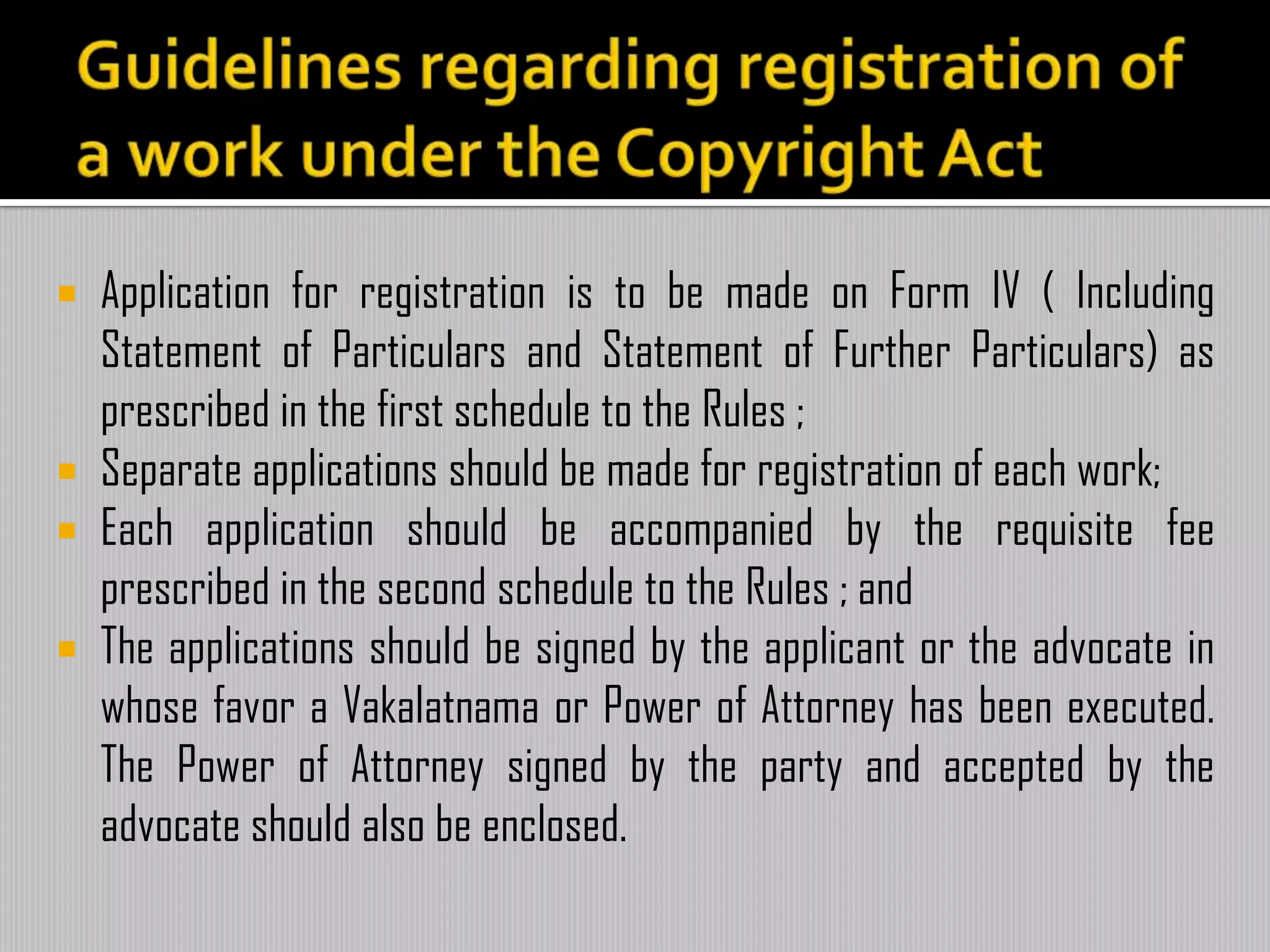  Application for registration is to be made on Form IV ( Including
Statement of Particulars and Statement of Further Particulars) as
prescribed in the first schedule to the Rules ;
 Separate applications should be made for registration of each work;
 Each application should be accompanied by the requisite fee
prescribed in the second schedule to the Rules ; and
 The applications should be signed by the applicant or the advocate in
whose favor a Vakalatnama or Power of Attorney has been executed.
The Power of Attorney signed by the party and accepted by the
advocate should also be enclosed.
 