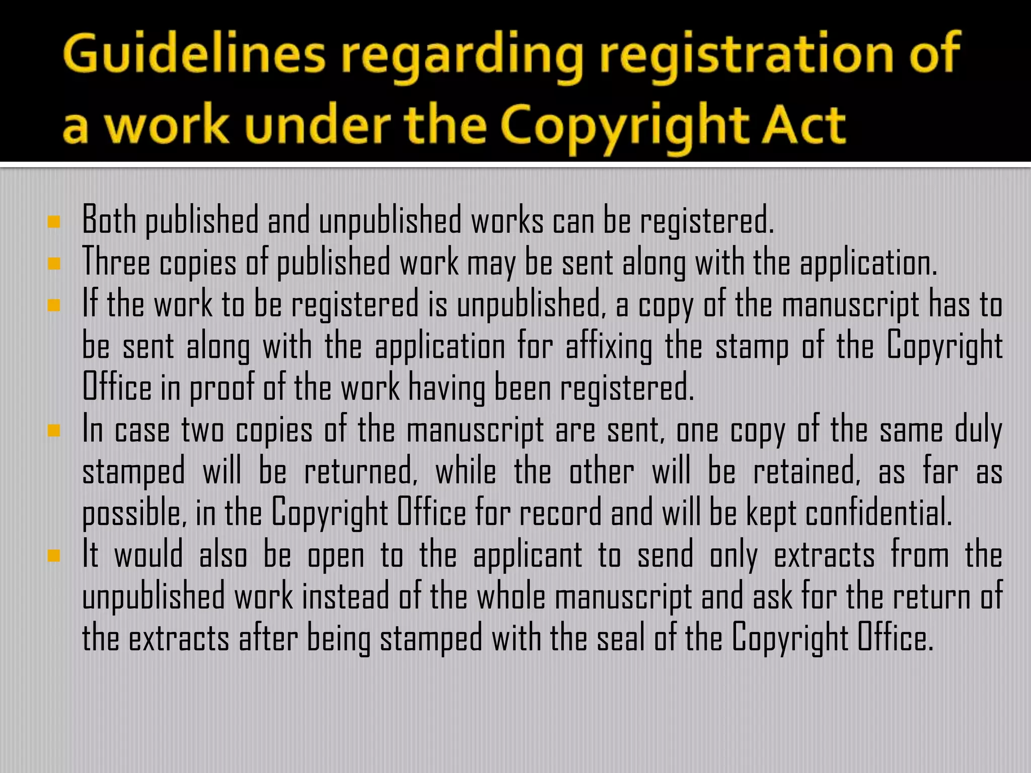  Both published and unpublished works can be registered.
 Three copies of published work may be sent along with the application.
 If the work to be registered is unpublished, a copy of the manuscript has to
be sent along with the application for affixing the stamp of the Copyright
Office in proof of the work having been registered.
 In case two copies of the manuscript are sent, one copy of the same duly
stamped will be returned, while the other will be retained, as far as
possible, in the Copyright Office for record and will be kept confidential.
 It would also be open to the applicant to send only extracts from the
unpublished work instead of the whole manuscript and ask for the return of
the extracts after being stamped with the seal of the Copyright Office.
 