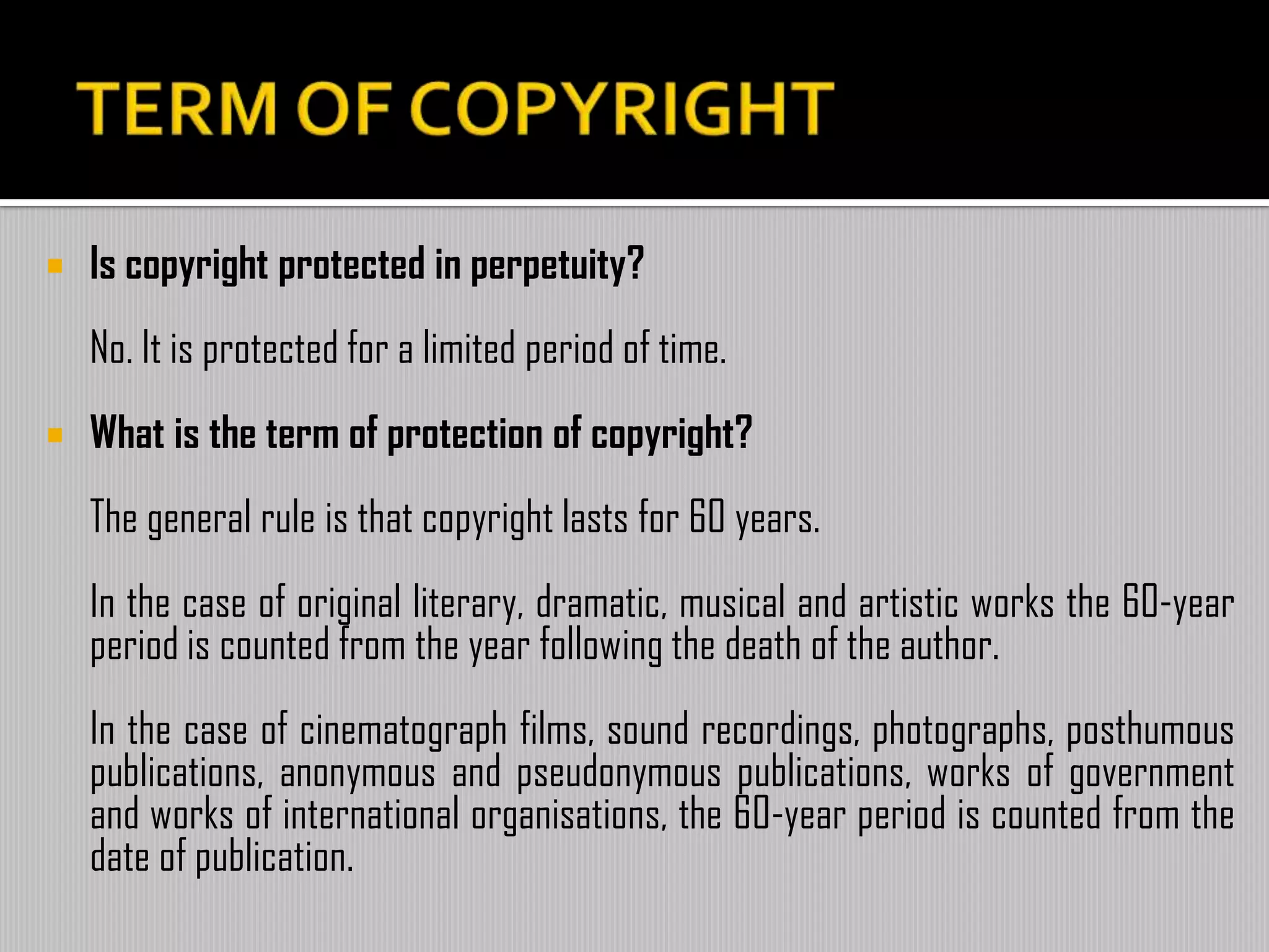  Is copyright protected in perpetuity?
No. It is protected for a limited period of time.
 What is the term of protection of copyright?
The general rule is that copyright lasts for 60 years.
In the case of original literary, dramatic, musical and artistic works the 60-year
period is counted from the year following the death of the author.
In the case of cinematograph films, sound recordings, photographs, posthumous
publications, anonymous and pseudonymous publications, works of government
and works of international organisations, the 60-year period is counted from the
date of publication.
 